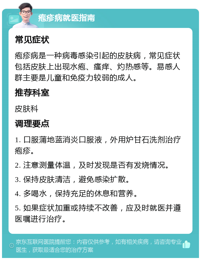 疱疹病就医指南 常见症状 疱疹病是一种病毒感染引起的皮肤病，常见症状包括皮肤上出现水疱、瘙痒、灼热感等。易感人群主要是儿童和免疫力较弱的成人。 推荐科室 皮肤科 调理要点 1. 口服蒲地蓝消炎口服液，外用炉甘石洗剂治疗疱疹。 2. 注意测量体温，及时发现是否有发烧情况。 3. 保持皮肤清洁，避免感染扩散。 4. 多喝水，保持充足的休息和营养。 5. 如果症状加重或持续不改善，应及时就医并遵医嘱进行治疗。