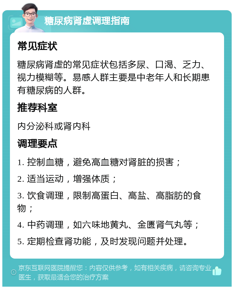 糖尿病肾虚调理指南 常见症状 糖尿病肾虚的常见症状包括多尿、口渴、乏力、视力模糊等。易感人群主要是中老年人和长期患有糖尿病的人群。 推荐科室 内分泌科或肾内科 调理要点 1. 控制血糖，避免高血糖对肾脏的损害； 2. 适当运动，增强体质； 3. 饮食调理，限制高蛋白、高盐、高脂肪的食物； 4. 中药调理，如六味地黄丸、金匮肾气丸等； 5. 定期检查肾功能，及时发现问题并处理。