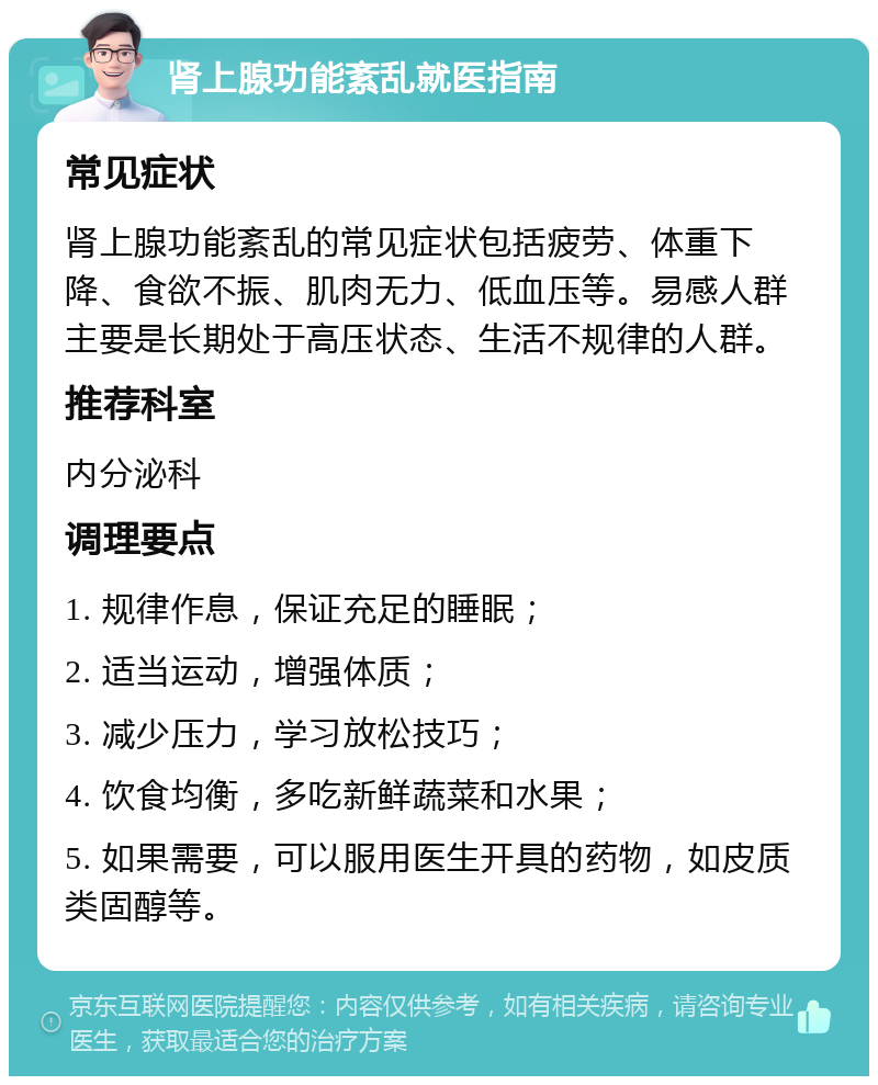 肾上腺功能紊乱就医指南 常见症状 肾上腺功能紊乱的常见症状包括疲劳、体重下降、食欲不振、肌肉无力、低血压等。易感人群主要是长期处于高压状态、生活不规律的人群。 推荐科室 内分泌科 调理要点 1. 规律作息，保证充足的睡眠； 2. 适当运动，增强体质； 3. 减少压力，学习放松技巧； 4. 饮食均衡，多吃新鲜蔬菜和水果； 5. 如果需要，可以服用医生开具的药物，如皮质类固醇等。