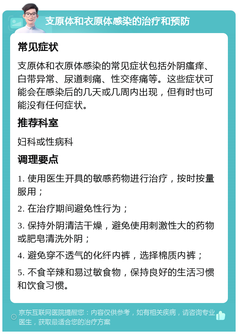 支原体和衣原体感染的治疗和预防 常见症状 支原体和衣原体感染的常见症状包括外阴瘙痒、白带异常、尿道刺痛、性交疼痛等。这些症状可能会在感染后的几天或几周内出现，但有时也可能没有任何症状。 推荐科室 妇科或性病科 调理要点 1. 使用医生开具的敏感药物进行治疗，按时按量服用； 2. 在治疗期间避免性行为； 3. 保持外阴清洁干燥，避免使用刺激性大的药物或肥皂清洗外阴； 4. 避免穿不透气的化纤内裤，选择棉质内裤； 5. 不食辛辣和易过敏食物，保持良好的生活习惯和饮食习惯。