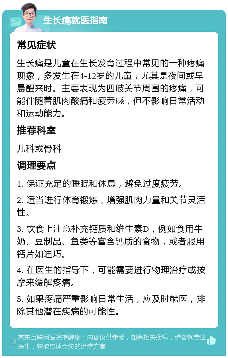 生长痛就医指南 常见症状 生长痛是儿童在生长发育过程中常见的一种疼痛现象，多发生在4-12岁的儿童，尤其是夜间或早晨醒来时。主要表现为四肢关节周围的疼痛，可能伴随着肌肉酸痛和疲劳感，但不影响日常活动和运动能力。 推荐科室 儿科或骨科 调理要点 1. 保证充足的睡眠和休息，避免过度疲劳。 2. 适当进行体育锻炼，增强肌肉力量和关节灵活性。 3. 饮食上注意补充钙质和维生素D，例如食用牛奶、豆制品、鱼类等富含钙质的食物，或者服用钙片如迪巧。 4. 在医生的指导下，可能需要进行物理治疗或按摩来缓解疼痛。 5. 如果疼痛严重影响日常生活，应及时就医，排除其他潜在疾病的可能性。