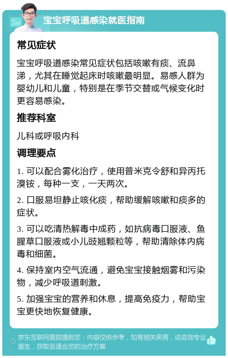 宝宝呼吸道感染就医指南 常见症状 宝宝呼吸道感染常见症状包括咳嗽有痰、流鼻涕，尤其在睡觉起床时咳嗽最明显。易感人群为婴幼儿和儿童，特别是在季节交替或气候变化时更容易感染。 推荐科室 儿科或呼吸内科 调理要点 1. 可以配合雾化治疗，使用普米克令舒和异丙托溴铵，每种一支，一天两次。 2. 口服易坦静止咳化痰，帮助缓解咳嗽和痰多的症状。 3. 可以吃清热解毒中成药，如抗病毒口服液、鱼腥草口服液或小儿豉翘颗粒等，帮助清除体内病毒和细菌。 4. 保持室内空气流通，避免宝宝接触烟雾和污染物，减少呼吸道刺激。 5. 加强宝宝的营养和休息，提高免疫力，帮助宝宝更快地恢复健康。