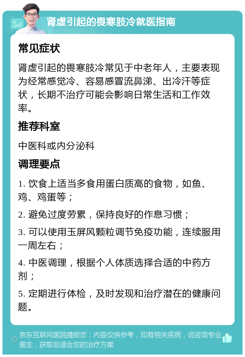 肾虚引起的畏寒肢冷就医指南 常见症状 肾虚引起的畏寒肢冷常见于中老年人，主要表现为经常感觉冷、容易感冒流鼻涕、出冷汗等症状，长期不治疗可能会影响日常生活和工作效率。 推荐科室 中医科或内分泌科 调理要点 1. 饮食上适当多食用蛋白质高的食物，如鱼、鸡、鸡蛋等； 2. 避免过度劳累，保持良好的作息习惯； 3. 可以使用玉屏风颗粒调节免疫功能，连续服用一周左右； 4. 中医调理，根据个人体质选择合适的中药方剂； 5. 定期进行体检，及时发现和治疗潜在的健康问题。