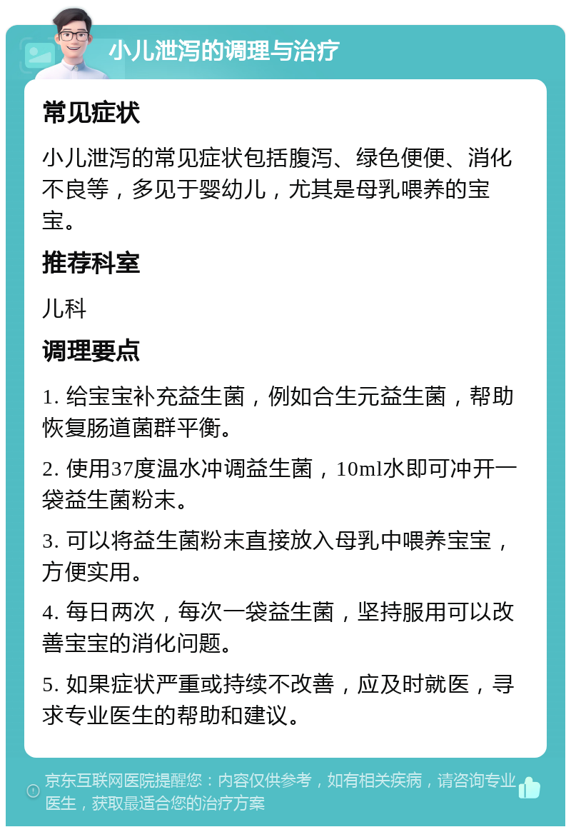 小儿泄泻的调理与治疗 常见症状 小儿泄泻的常见症状包括腹泻、绿色便便、消化不良等，多见于婴幼儿，尤其是母乳喂养的宝宝。 推荐科室 儿科 调理要点 1. 给宝宝补充益生菌，例如合生元益生菌，帮助恢复肠道菌群平衡。 2. 使用37度温水冲调益生菌，10ml水即可冲开一袋益生菌粉末。 3. 可以将益生菌粉末直接放入母乳中喂养宝宝，方便实用。 4. 每日两次，每次一袋益生菌，坚持服用可以改善宝宝的消化问题。 5. 如果症状严重或持续不改善，应及时就医，寻求专业医生的帮助和建议。