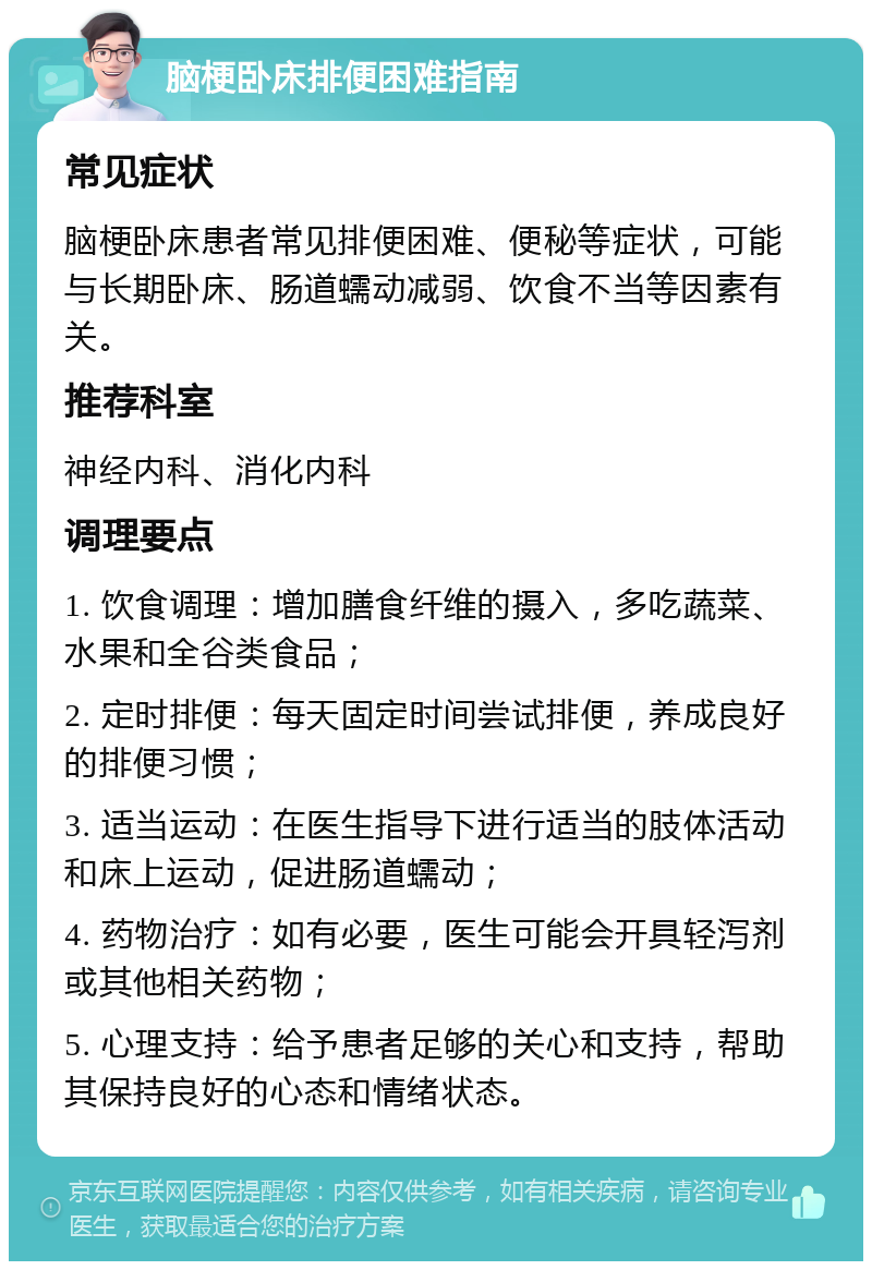 脑梗卧床排便困难指南 常见症状 脑梗卧床患者常见排便困难、便秘等症状，可能与长期卧床、肠道蠕动减弱、饮食不当等因素有关。 推荐科室 神经内科、消化内科 调理要点 1. 饮食调理：增加膳食纤维的摄入，多吃蔬菜、水果和全谷类食品； 2. 定时排便：每天固定时间尝试排便，养成良好的排便习惯； 3. 适当运动：在医生指导下进行适当的肢体活动和床上运动，促进肠道蠕动； 4. 药物治疗：如有必要，医生可能会开具轻泻剂或其他相关药物； 5. 心理支持：给予患者足够的关心和支持，帮助其保持良好的心态和情绪状态。