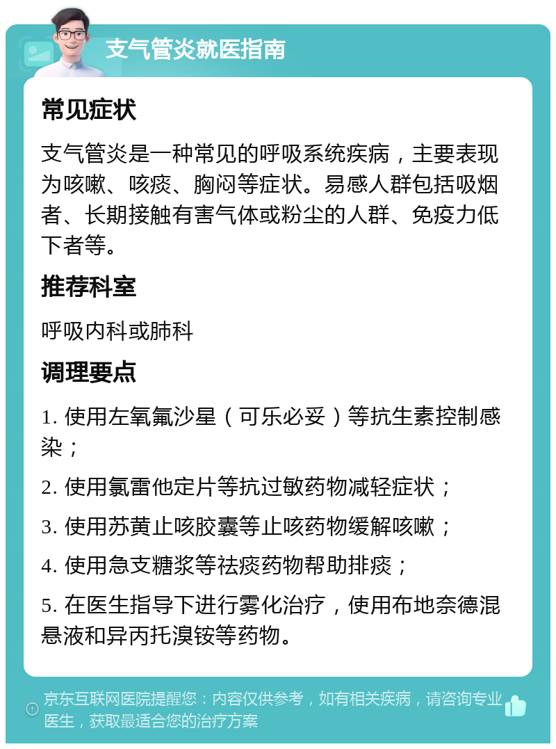 支气管炎就医指南 常见症状 支气管炎是一种常见的呼吸系统疾病，主要表现为咳嗽、咳痰、胸闷等症状。易感人群包括吸烟者、长期接触有害气体或粉尘的人群、免疫力低下者等。 推荐科室 呼吸内科或肺科 调理要点 1. 使用左氧氟沙星（可乐必妥）等抗生素控制感染； 2. 使用氯雷他定片等抗过敏药物减轻症状； 3. 使用苏黄止咳胶囊等止咳药物缓解咳嗽； 4. 使用急支糖浆等祛痰药物帮助排痰； 5. 在医生指导下进行雾化治疗，使用布地奈德混悬液和异丙托溴铵等药物。