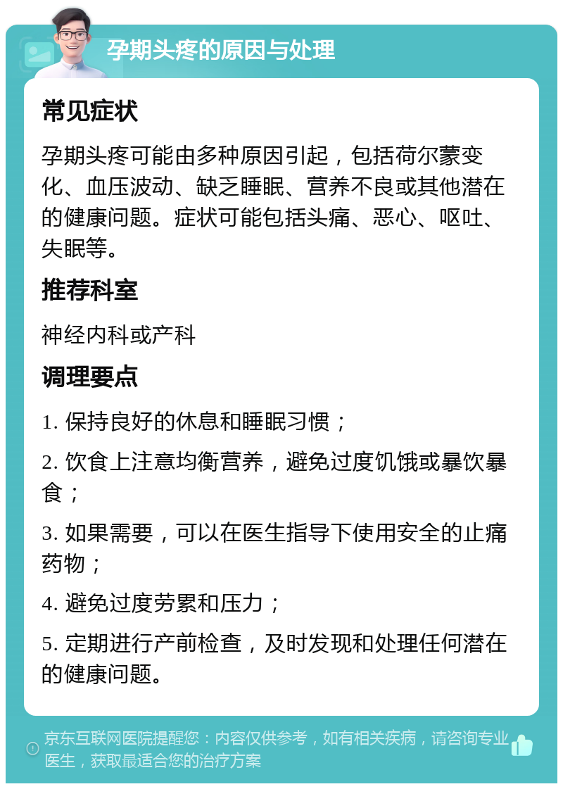 孕期头疼的原因与处理 常见症状 孕期头疼可能由多种原因引起，包括荷尔蒙变化、血压波动、缺乏睡眠、营养不良或其他潜在的健康问题。症状可能包括头痛、恶心、呕吐、失眠等。 推荐科室 神经内科或产科 调理要点 1. 保持良好的休息和睡眠习惯； 2. 饮食上注意均衡营养，避免过度饥饿或暴饮暴食； 3. 如果需要，可以在医生指导下使用安全的止痛药物； 4. 避免过度劳累和压力； 5. 定期进行产前检查，及时发现和处理任何潜在的健康问题。