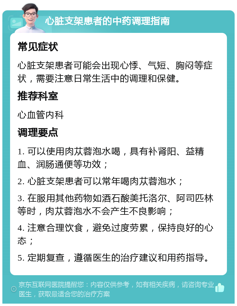 心脏支架患者的中药调理指南 常见症状 心脏支架患者可能会出现心悸、气短、胸闷等症状，需要注意日常生活中的调理和保健。 推荐科室 心血管内科 调理要点 1. 可以使用肉苁蓉泡水喝，具有补肾阳、益精血、润肠通便等功效； 2. 心脏支架患者可以常年喝肉苁蓉泡水； 3. 在服用其他药物如酒石酸美托洛尔、阿司匹林等时，肉苁蓉泡水不会产生不良影响； 4. 注意合理饮食，避免过度劳累，保持良好的心态； 5. 定期复查，遵循医生的治疗建议和用药指导。