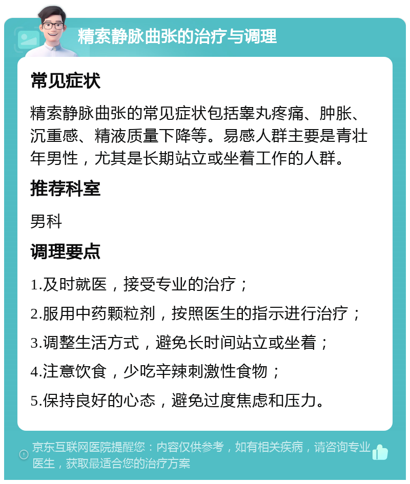 精索静脉曲张的治疗与调理 常见症状 精索静脉曲张的常见症状包括睾丸疼痛、肿胀、沉重感、精液质量下降等。易感人群主要是青壮年男性，尤其是长期站立或坐着工作的人群。 推荐科室 男科 调理要点 1.及时就医，接受专业的治疗； 2.服用中药颗粒剂，按照医生的指示进行治疗； 3.调整生活方式，避免长时间站立或坐着； 4.注意饮食，少吃辛辣刺激性食物； 5.保持良好的心态，避免过度焦虑和压力。