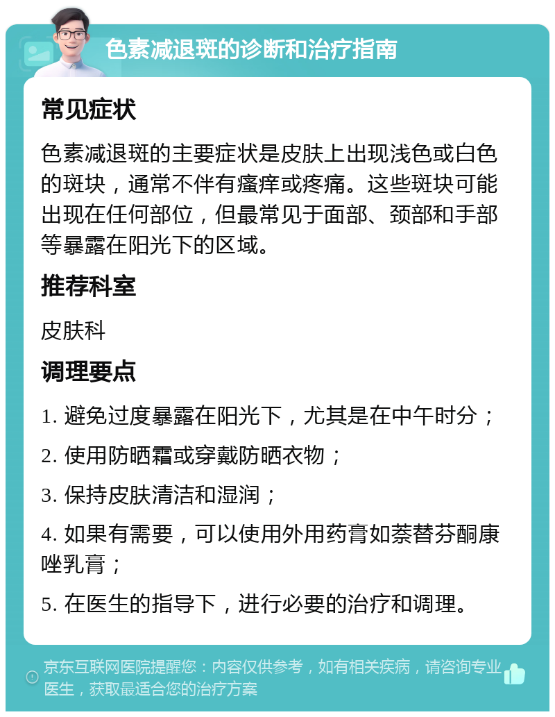 色素减退斑的诊断和治疗指南 常见症状 色素减退斑的主要症状是皮肤上出现浅色或白色的斑块，通常不伴有瘙痒或疼痛。这些斑块可能出现在任何部位，但最常见于面部、颈部和手部等暴露在阳光下的区域。 推荐科室 皮肤科 调理要点 1. 避免过度暴露在阳光下，尤其是在中午时分； 2. 使用防晒霜或穿戴防晒衣物； 3. 保持皮肤清洁和湿润； 4. 如果有需要，可以使用外用药膏如萘替芬酮康唑乳膏； 5. 在医生的指导下，进行必要的治疗和调理。