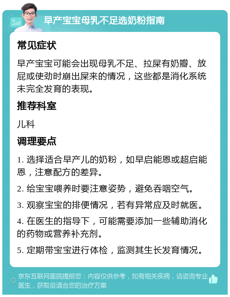 早产宝宝母乳不足选奶粉指南 常见症状 早产宝宝可能会出现母乳不足、拉屎有奶瓣、放屁或使劲时崩出屎来的情况，这些都是消化系统未完全发育的表现。 推荐科室 儿科 调理要点 1. 选择适合早产儿的奶粉，如早启能恩或超启能恩，注意配方的差异。 2. 给宝宝喂养时要注意姿势，避免吞咽空气。 3. 观察宝宝的排便情况，若有异常应及时就医。 4. 在医生的指导下，可能需要添加一些辅助消化的药物或营养补充剂。 5. 定期带宝宝进行体检，监测其生长发育情况。