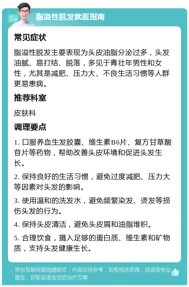 脂溢性脱发就医指南 常见症状 脂溢性脱发主要表现为头皮油脂分泌过多，头发油腻、易打结、脱落，多见于青壮年男性和女性，尤其是减肥、压力大、不良生活习惯等人群更易患病。 推荐科室 皮肤科 调理要点 1. 口服养血生发胶囊、维生素B6片、复方甘草酸苷片等药物，帮助改善头皮环境和促进头发生长。 2. 保持良好的生活习惯，避免过度减肥、压力大等因素对头发的影响。 3. 使用温和的洗发水，避免频繁染发、烫发等损伤头发的行为。 4. 保持头皮清洁，避免头皮屑和油脂堆积。 5. 合理饮食，摄入足够的蛋白质、维生素和矿物质，支持头发健康生长。