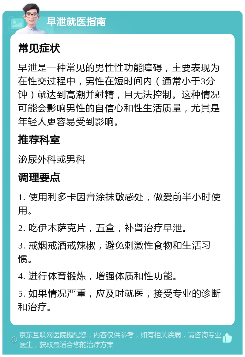 早泄就医指南 常见症状 早泄是一种常见的男性性功能障碍，主要表现为在性交过程中，男性在短时间内（通常小于3分钟）就达到高潮并射精，且无法控制。这种情况可能会影响男性的自信心和性生活质量，尤其是年轻人更容易受到影响。 推荐科室 泌尿外科或男科 调理要点 1. 使用利多卡因膏涂抹敏感处，做爱前半小时使用。 2. 吃伊木萨克片，五盒，补肾治疗早泄。 3. 戒烟戒酒戒辣椒，避免刺激性食物和生活习惯。 4. 进行体育锻炼，增强体质和性功能。 5. 如果情况严重，应及时就医，接受专业的诊断和治疗。