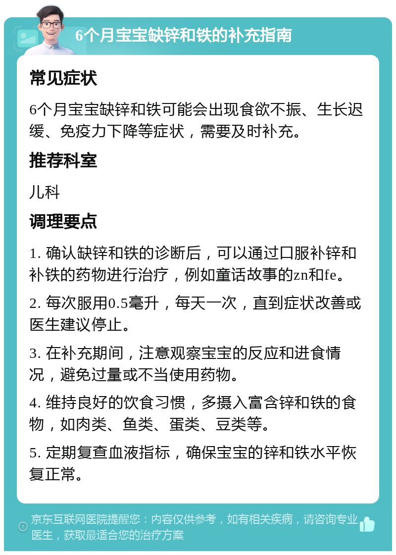 6个月宝宝缺锌和铁的补充指南 常见症状 6个月宝宝缺锌和铁可能会出现食欲不振、生长迟缓、免疫力下降等症状，需要及时补充。 推荐科室 儿科 调理要点 1. 确认缺锌和铁的诊断后，可以通过口服补锌和补铁的药物进行治疗，例如童话故事的zn和fe。 2. 每次服用0.5毫升，每天一次，直到症状改善或医生建议停止。 3. 在补充期间，注意观察宝宝的反应和进食情况，避免过量或不当使用药物。 4. 维持良好的饮食习惯，多摄入富含锌和铁的食物，如肉类、鱼类、蛋类、豆类等。 5. 定期复查血液指标，确保宝宝的锌和铁水平恢复正常。