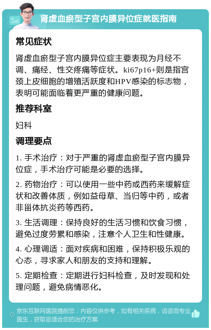 肾虚血瘀型子宫内膜异位症就医指南 常见症状 肾虚血瘀型子宫内膜异位症主要表现为月经不调、痛经、性交疼痛等症状。ki67p16+则是指宫颈上皮细胞的增殖活跃度和HPV感染的标志物，表明可能面临着更严重的健康问题。 推荐科室 妇科 调理要点 1. 手术治疗：对于严重的肾虚血瘀型子宫内膜异位症，手术治疗可能是必要的选择。 2. 药物治疗：可以使用一些中药或西药来缓解症状和改善体质，例如益母草、当归等中药，或者非甾体抗炎药等西药。 3. 生活调理：保持良好的生活习惯和饮食习惯，避免过度劳累和感染，注意个人卫生和性健康。 4. 心理调适：面对疾病和困难，保持积极乐观的心态，寻求家人和朋友的支持和理解。 5. 定期检查：定期进行妇科检查，及时发现和处理问题，避免病情恶化。