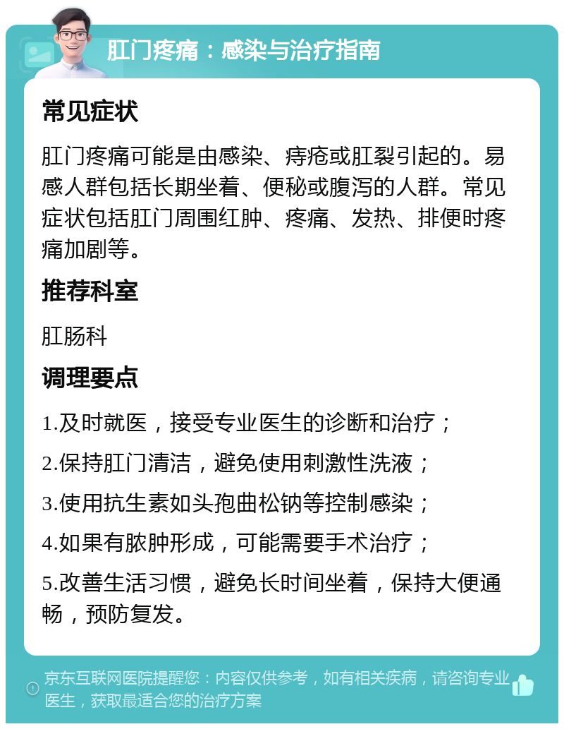 肛门疼痛：感染与治疗指南 常见症状 肛门疼痛可能是由感染、痔疮或肛裂引起的。易感人群包括长期坐着、便秘或腹泻的人群。常见症状包括肛门周围红肿、疼痛、发热、排便时疼痛加剧等。 推荐科室 肛肠科 调理要点 1.及时就医，接受专业医生的诊断和治疗； 2.保持肛门清洁，避免使用刺激性洗液； 3.使用抗生素如头孢曲松钠等控制感染； 4.如果有脓肿形成，可能需要手术治疗； 5.改善生活习惯，避免长时间坐着，保持大便通畅，预防复发。