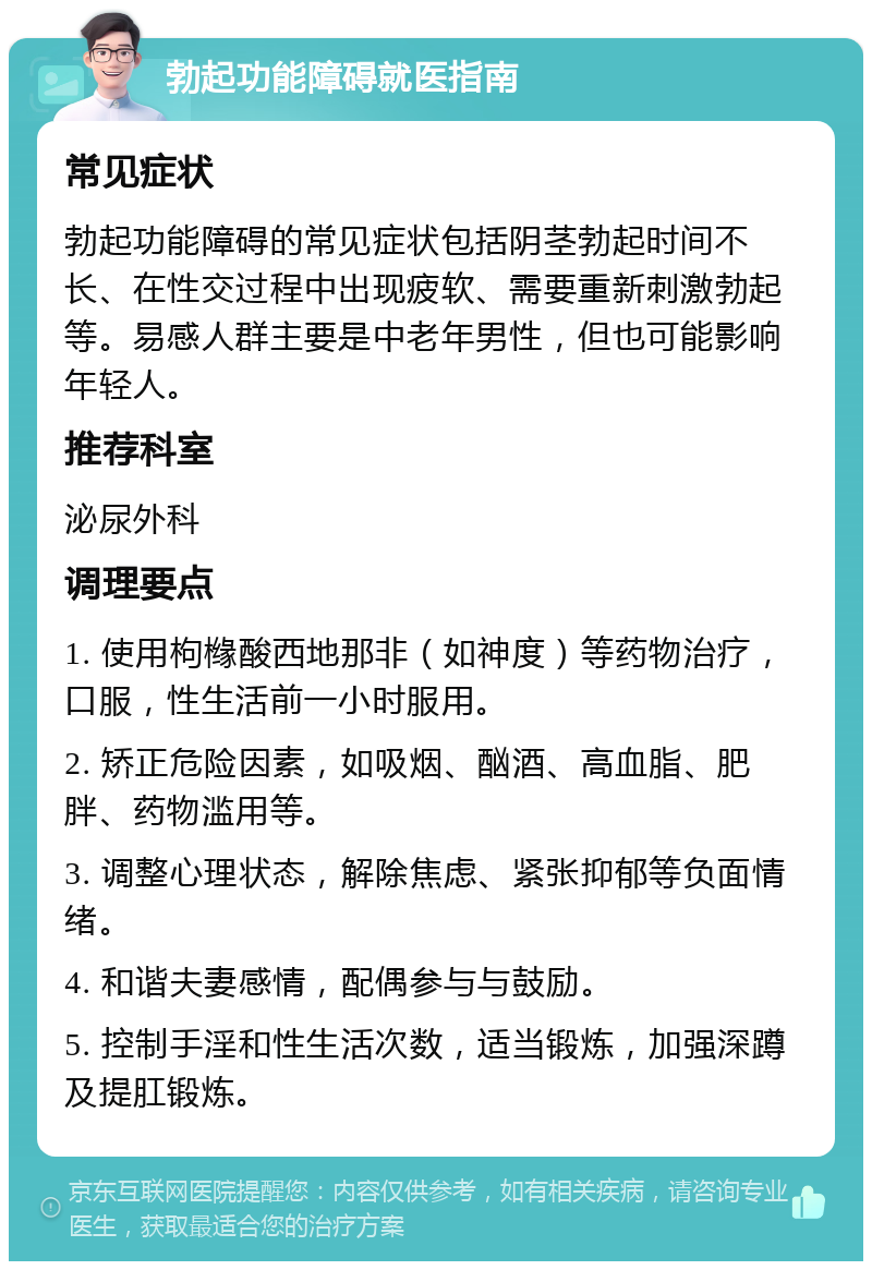 勃起功能障碍就医指南 常见症状 勃起功能障碍的常见症状包括阴茎勃起时间不长、在性交过程中出现疲软、需要重新刺激勃起等。易感人群主要是中老年男性，但也可能影响年轻人。 推荐科室 泌尿外科 调理要点 1. 使用枸橼酸西地那非（如神度）等药物治疗，口服，性生活前一小时服用。 2. 矫正危险因素，如吸烟、酗酒、高血脂、肥胖、药物滥用等。 3. 调整心理状态，解除焦虑、紧张抑郁等负面情绪。 4. 和谐夫妻感情，配偶参与与鼓励。 5. 控制手淫和性生活次数，适当锻炼，加强深蹲及提肛锻炼。