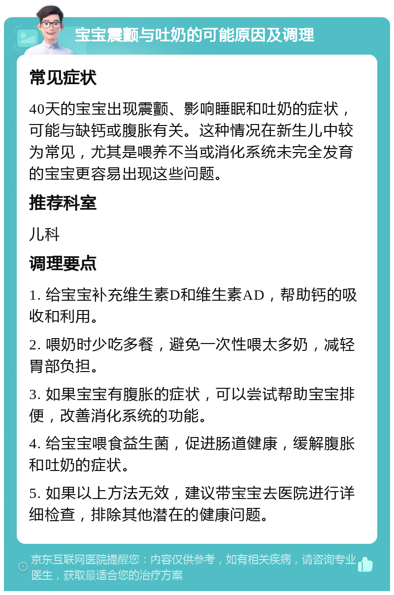 宝宝震颤与吐奶的可能原因及调理 常见症状 40天的宝宝出现震颤、影响睡眠和吐奶的症状，可能与缺钙或腹胀有关。这种情况在新生儿中较为常见，尤其是喂养不当或消化系统未完全发育的宝宝更容易出现这些问题。 推荐科室 儿科 调理要点 1. 给宝宝补充维生素D和维生素AD，帮助钙的吸收和利用。 2. 喂奶时少吃多餐，避免一次性喂太多奶，减轻胃部负担。 3. 如果宝宝有腹胀的症状，可以尝试帮助宝宝排便，改善消化系统的功能。 4. 给宝宝喂食益生菌，促进肠道健康，缓解腹胀和吐奶的症状。 5. 如果以上方法无效，建议带宝宝去医院进行详细检查，排除其他潜在的健康问题。