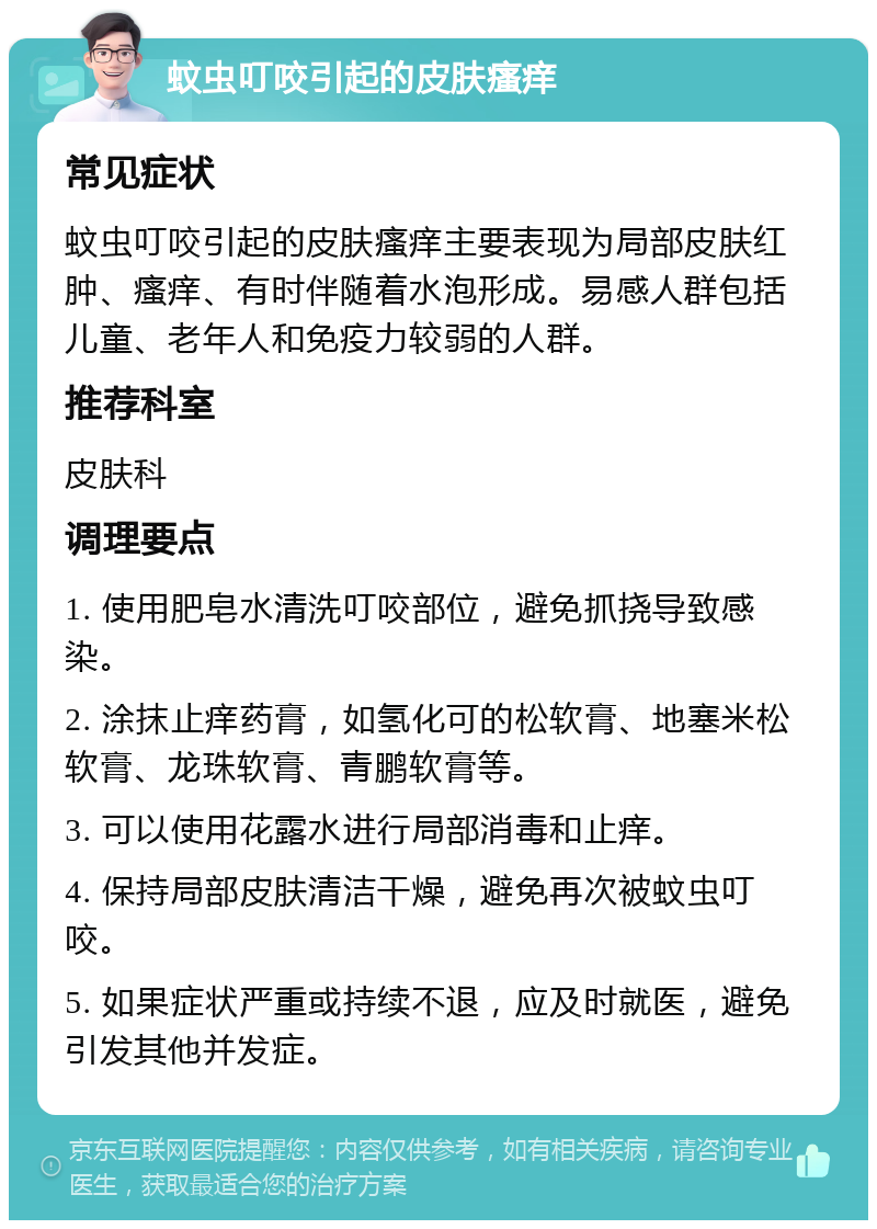 蚊虫叮咬引起的皮肤瘙痒 常见症状 蚊虫叮咬引起的皮肤瘙痒主要表现为局部皮肤红肿、瘙痒、有时伴随着水泡形成。易感人群包括儿童、老年人和免疫力较弱的人群。 推荐科室 皮肤科 调理要点 1. 使用肥皂水清洗叮咬部位，避免抓挠导致感染。 2. 涂抹止痒药膏，如氢化可的松软膏、地塞米松软膏、龙珠软膏、青鹏软膏等。 3. 可以使用花露水进行局部消毒和止痒。 4. 保持局部皮肤清洁干燥，避免再次被蚊虫叮咬。 5. 如果症状严重或持续不退，应及时就医，避免引发其他并发症。