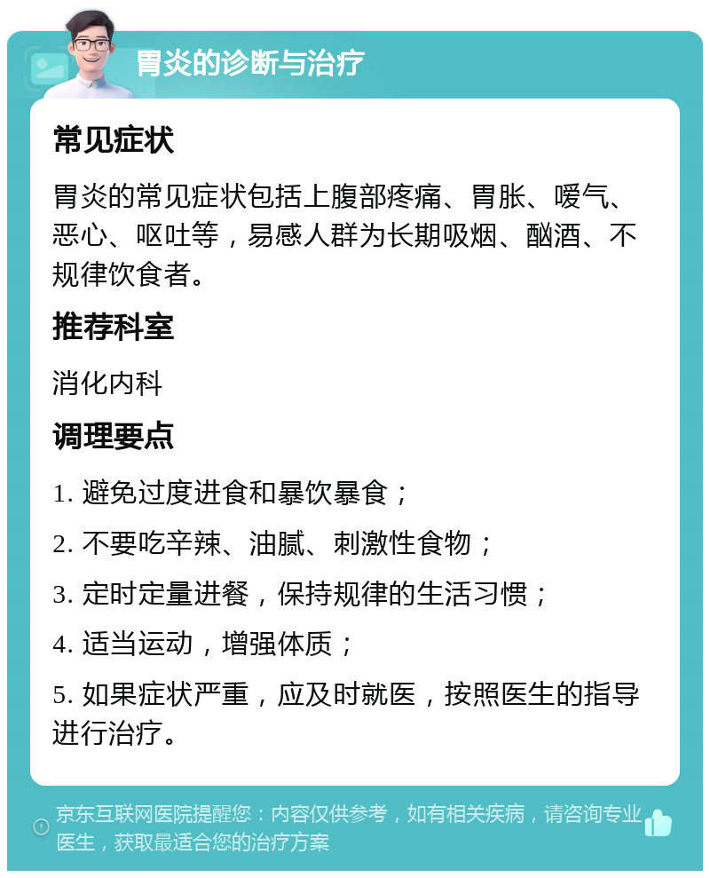 胃炎的诊断与治疗 常见症状 胃炎的常见症状包括上腹部疼痛、胃胀、嗳气、恶心、呕吐等，易感人群为长期吸烟、酗酒、不规律饮食者。 推荐科室 消化内科 调理要点 1. 避免过度进食和暴饮暴食； 2. 不要吃辛辣、油腻、刺激性食物； 3. 定时定量进餐，保持规律的生活习惯； 4. 适当运动，增强体质； 5. 如果症状严重，应及时就医，按照医生的指导进行治疗。