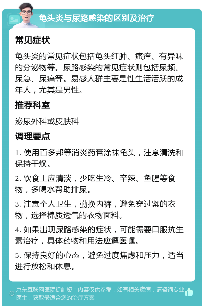 龟头炎与尿路感染的区别及治疗 常见症状 龟头炎的常见症状包括龟头红肿、瘙痒、有异味的分泌物等。尿路感染的常见症状则包括尿频、尿急、尿痛等。易感人群主要是性生活活跃的成年人，尤其是男性。 推荐科室 泌尿外科或皮肤科 调理要点 1. 使用百多邦等消炎药膏涂抹龟头，注意清洗和保持干燥。 2. 饮食上应清淡，少吃生冷、辛辣、鱼腥等食物，多喝水帮助排尿。 3. 注意个人卫生，勤换内裤，避免穿过紧的衣物，选择棉质透气的衣物面料。 4. 如果出现尿路感染的症状，可能需要口服抗生素治疗，具体药物和用法应遵医嘱。 5. 保持良好的心态，避免过度焦虑和压力，适当进行放松和休息。