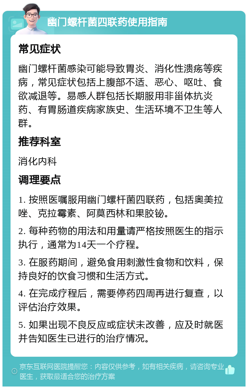 幽门螺杆菌四联药使用指南 常见症状 幽门螺杆菌感染可能导致胃炎、消化性溃疡等疾病，常见症状包括上腹部不适、恶心、呕吐、食欲减退等。易感人群包括长期服用非甾体抗炎药、有胃肠道疾病家族史、生活环境不卫生等人群。 推荐科室 消化内科 调理要点 1. 按照医嘱服用幽门螺杆菌四联药，包括奥美拉唑、克拉霉素、阿莫西林和果胶铋。 2. 每种药物的用法和用量请严格按照医生的指示执行，通常为14天一个疗程。 3. 在服药期间，避免食用刺激性食物和饮料，保持良好的饮食习惯和生活方式。 4. 在完成疗程后，需要停药四周再进行复查，以评估治疗效果。 5. 如果出现不良反应或症状未改善，应及时就医并告知医生已进行的治疗情况。