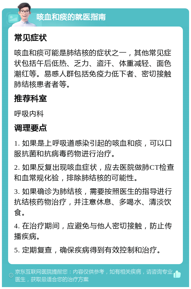 咳血和痰的就医指南 常见症状 咳血和痰可能是肺结核的症状之一，其他常见症状包括午后低热、乏力、盗汗、体重减轻、面色潮红等。易感人群包括免疫力低下者、密切接触肺结核患者者等。 推荐科室 呼吸内科 调理要点 1. 如果是上呼吸道感染引起的咳血和痰，可以口服抗菌和抗病毒药物进行治疗。 2. 如果反复出现咳血症状，应去医院做肺CT检查和血常规化验，排除肺结核的可能性。 3. 如果确诊为肺结核，需要按照医生的指导进行抗结核药物治疗，并注意休息、多喝水、清淡饮食。 4. 在治疗期间，应避免与他人密切接触，防止传播疾病。 5. 定期复查，确保疾病得到有效控制和治疗。