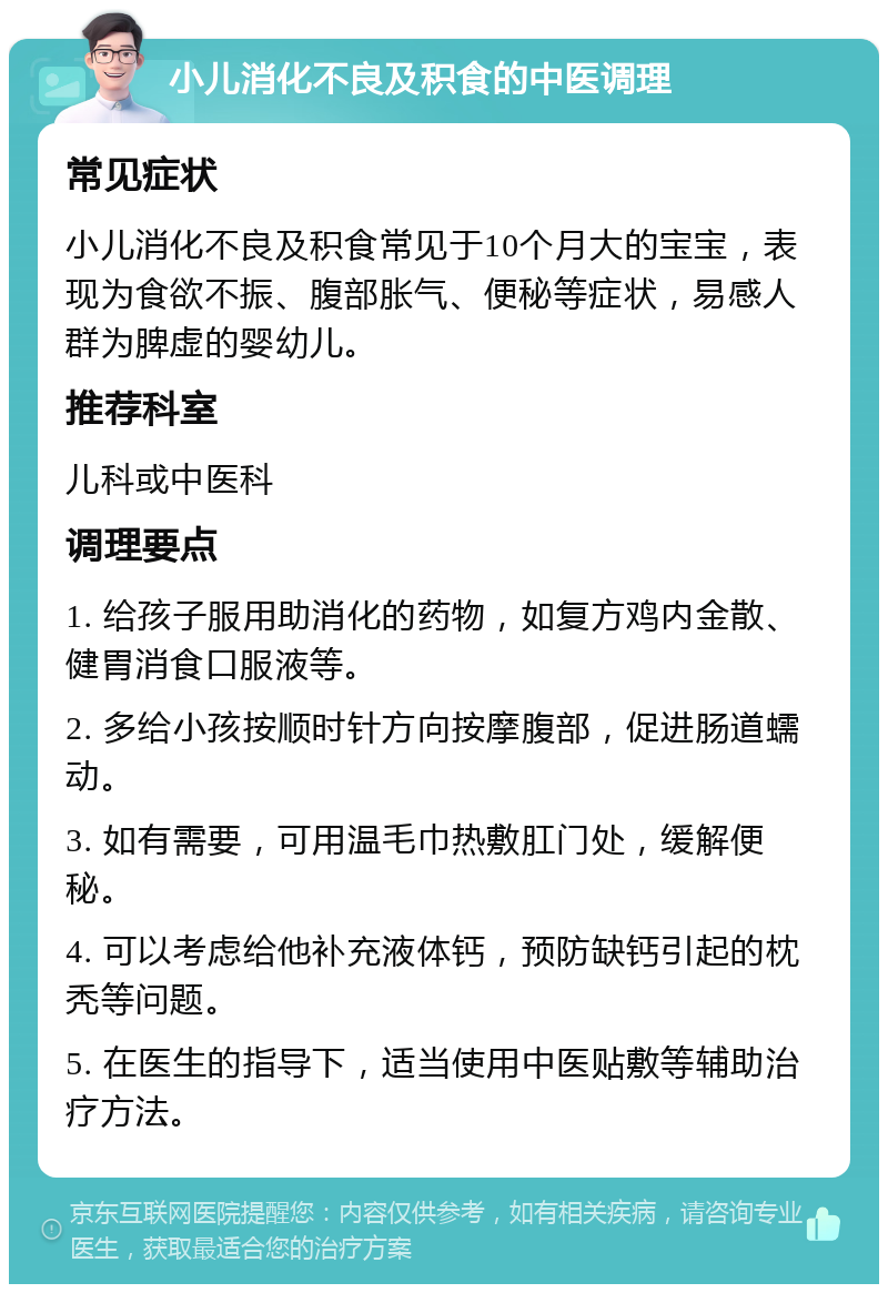 小儿消化不良及积食的中医调理 常见症状 小儿消化不良及积食常见于10个月大的宝宝，表现为食欲不振、腹部胀气、便秘等症状，易感人群为脾虚的婴幼儿。 推荐科室 儿科或中医科 调理要点 1. 给孩子服用助消化的药物，如复方鸡内金散、健胃消食口服液等。 2. 多给小孩按顺时针方向按摩腹部，促进肠道蠕动。 3. 如有需要，可用温毛巾热敷肛门处，缓解便秘。 4. 可以考虑给他补充液体钙，预防缺钙引起的枕秃等问题。 5. 在医生的指导下，适当使用中医贴敷等辅助治疗方法。