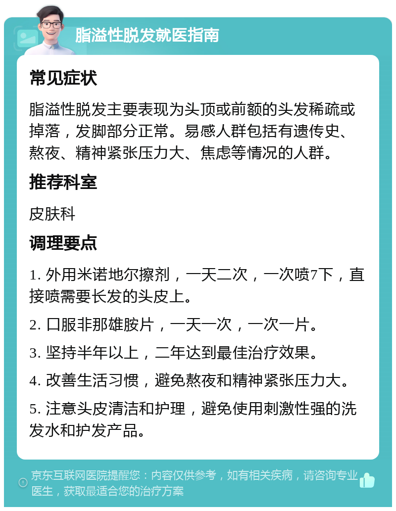 脂溢性脱发就医指南 常见症状 脂溢性脱发主要表现为头顶或前额的头发稀疏或掉落，发脚部分正常。易感人群包括有遗传史、熬夜、精神紧张压力大、焦虑等情况的人群。 推荐科室 皮肤科 调理要点 1. 外用米诺地尔擦剂，一天二次，一次喷7下，直接喷需要长发的头皮上。 2. 口服非那雄胺片，一天一次，一次一片。 3. 坚持半年以上，二年达到最佳治疗效果。 4. 改善生活习惯，避免熬夜和精神紧张压力大。 5. 注意头皮清洁和护理，避免使用刺激性强的洗发水和护发产品。