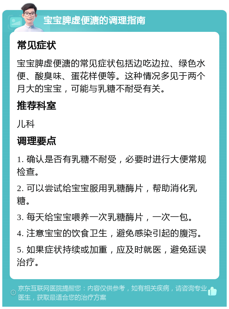 宝宝脾虚便溏的调理指南 常见症状 宝宝脾虚便溏的常见症状包括边吃边拉、绿色水便、酸臭味、蛋花样便等。这种情况多见于两个月大的宝宝，可能与乳糖不耐受有关。 推荐科室 儿科 调理要点 1. 确认是否有乳糖不耐受，必要时进行大便常规检查。 2. 可以尝试给宝宝服用乳糖酶片，帮助消化乳糖。 3. 每天给宝宝喂养一次乳糖酶片，一次一包。 4. 注意宝宝的饮食卫生，避免感染引起的腹泻。 5. 如果症状持续或加重，应及时就医，避免延误治疗。