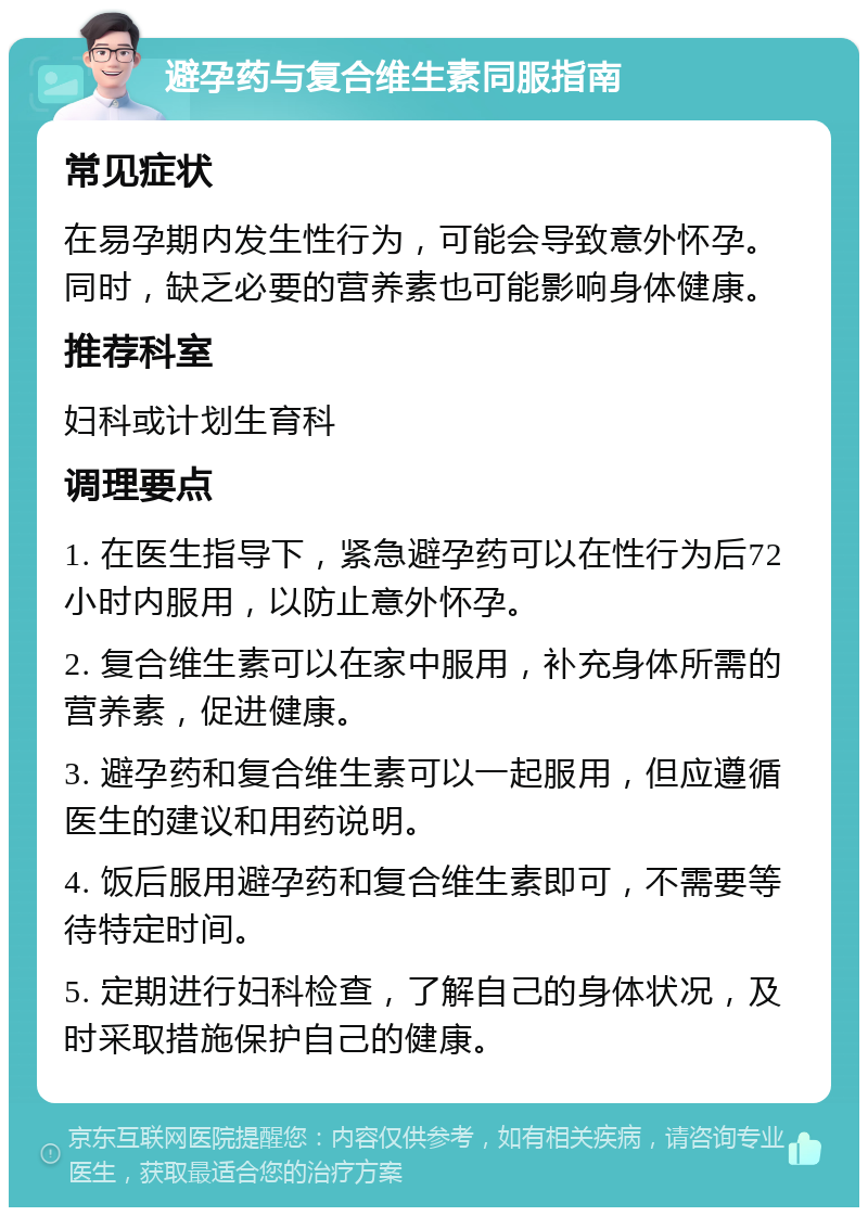 避孕药与复合维生素同服指南 常见症状 在易孕期内发生性行为，可能会导致意外怀孕。同时，缺乏必要的营养素也可能影响身体健康。 推荐科室 妇科或计划生育科 调理要点 1. 在医生指导下，紧急避孕药可以在性行为后72小时内服用，以防止意外怀孕。 2. 复合维生素可以在家中服用，补充身体所需的营养素，促进健康。 3. 避孕药和复合维生素可以一起服用，但应遵循医生的建议和用药说明。 4. 饭后服用避孕药和复合维生素即可，不需要等待特定时间。 5. 定期进行妇科检查，了解自己的身体状况，及时采取措施保护自己的健康。