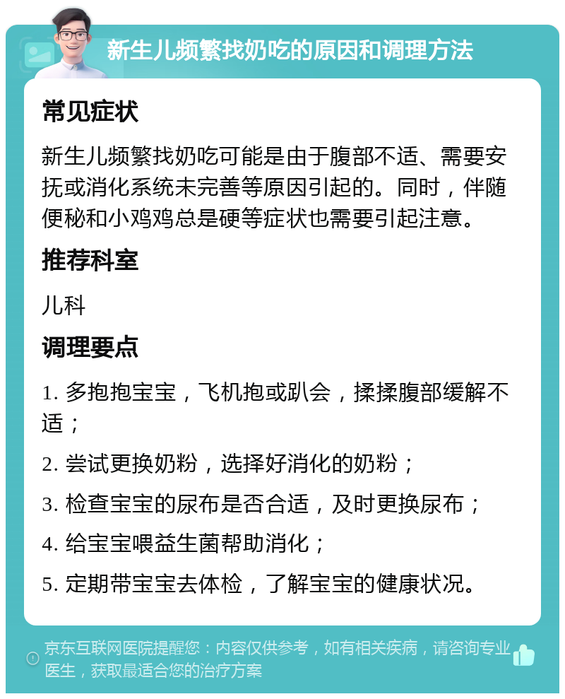 新生儿频繁找奶吃的原因和调理方法 常见症状 新生儿频繁找奶吃可能是由于腹部不适、需要安抚或消化系统未完善等原因引起的。同时，伴随便秘和小鸡鸡总是硬等症状也需要引起注意。 推荐科室 儿科 调理要点 1. 多抱抱宝宝，飞机抱或趴会，揉揉腹部缓解不适； 2. 尝试更换奶粉，选择好消化的奶粉； 3. 检查宝宝的尿布是否合适，及时更换尿布； 4. 给宝宝喂益生菌帮助消化； 5. 定期带宝宝去体检，了解宝宝的健康状况。