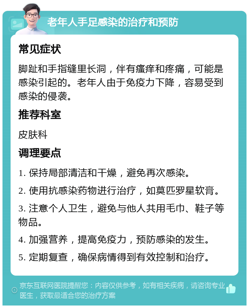 老年人手足感染的治疗和预防 常见症状 脚趾和手指缝里长洞，伴有瘙痒和疼痛，可能是感染引起的。老年人由于免疫力下降，容易受到感染的侵袭。 推荐科室 皮肤科 调理要点 1. 保持局部清洁和干燥，避免再次感染。 2. 使用抗感染药物进行治疗，如莫匹罗星软膏。 3. 注意个人卫生，避免与他人共用毛巾、鞋子等物品。 4. 加强营养，提高免疫力，预防感染的发生。 5. 定期复查，确保病情得到有效控制和治疗。