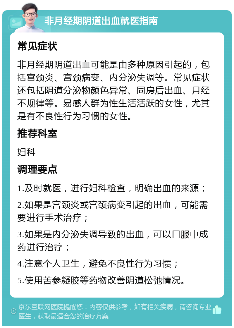 非月经期阴道出血就医指南 常见症状 非月经期阴道出血可能是由多种原因引起的，包括宫颈炎、宫颈病变、内分泌失调等。常见症状还包括阴道分泌物颜色异常、同房后出血、月经不规律等。易感人群为性生活活跃的女性，尤其是有不良性行为习惯的女性。 推荐科室 妇科 调理要点 1.及时就医，进行妇科检查，明确出血的来源； 2.如果是宫颈炎或宫颈病变引起的出血，可能需要进行手术治疗； 3.如果是内分泌失调导致的出血，可以口服中成药进行治疗； 4.注意个人卫生，避免不良性行为习惯； 5.使用苦参凝胶等药物改善阴道松弛情况。