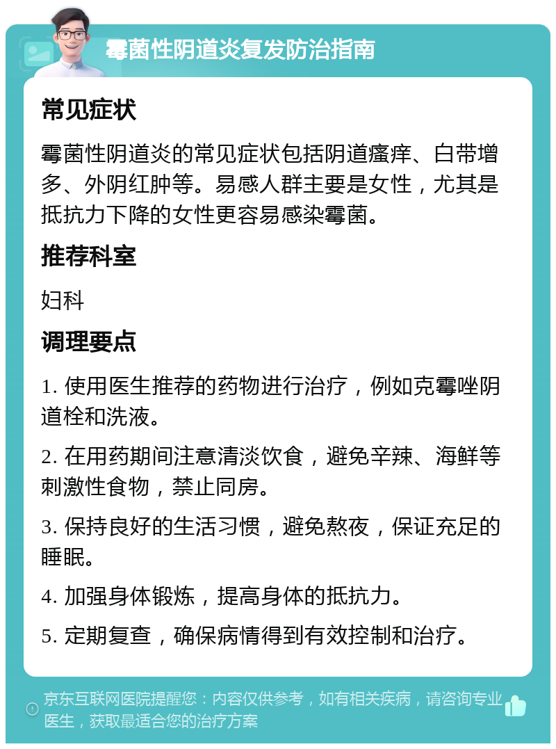 霉菌性阴道炎复发防治指南 常见症状 霉菌性阴道炎的常见症状包括阴道瘙痒、白带增多、外阴红肿等。易感人群主要是女性，尤其是抵抗力下降的女性更容易感染霉菌。 推荐科室 妇科 调理要点 1. 使用医生推荐的药物进行治疗，例如克霉唑阴道栓和洗液。 2. 在用药期间注意清淡饮食，避免辛辣、海鲜等刺激性食物，禁止同房。 3. 保持良好的生活习惯，避免熬夜，保证充足的睡眠。 4. 加强身体锻炼，提高身体的抵抗力。 5. 定期复查，确保病情得到有效控制和治疗。