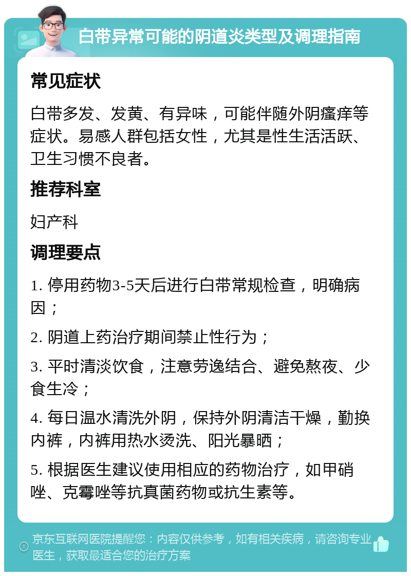 白带异常可能的阴道炎类型及调理指南 常见症状 白带多发、发黄、有异味，可能伴随外阴瘙痒等症状。易感人群包括女性，尤其是性生活活跃、卫生习惯不良者。 推荐科室 妇产科 调理要点 1. 停用药物3-5天后进行白带常规检查，明确病因； 2. 阴道上药治疗期间禁止性行为； 3. 平时清淡饮食，注意劳逸结合、避免熬夜、少食生冷； 4. 每日温水清洗外阴，保持外阴清洁干燥，勤换内裤，内裤用热水烫洗、阳光暴晒； 5. 根据医生建议使用相应的药物治疗，如甲硝唑、克霉唑等抗真菌药物或抗生素等。