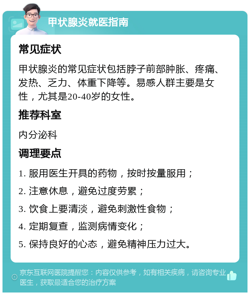 甲状腺炎就医指南 常见症状 甲状腺炎的常见症状包括脖子前部肿胀、疼痛、发热、乏力、体重下降等。易感人群主要是女性，尤其是20-40岁的女性。 推荐科室 内分泌科 调理要点 1. 服用医生开具的药物，按时按量服用； 2. 注意休息，避免过度劳累； 3. 饮食上要清淡，避免刺激性食物； 4. 定期复查，监测病情变化； 5. 保持良好的心态，避免精神压力过大。