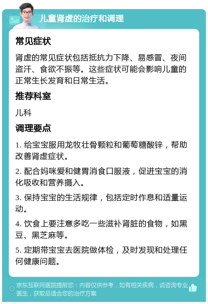 儿童肾虚的治疗和调理 常见症状 肾虚的常见症状包括抵抗力下降、易感冒、夜间盗汗、食欲不振等。这些症状可能会影响儿童的正常生长发育和日常生活。 推荐科室 儿科 调理要点 1. 给宝宝服用龙牧壮骨颗粒和葡萄糖酸锌，帮助改善肾虚症状。 2. 配合妈咪爱和健胃消食口服液，促进宝宝的消化吸收和营养摄入。 3. 保持宝宝的生活规律，包括定时作息和适量运动。 4. 饮食上要注意多吃一些滋补肾脏的食物，如黑豆、黑芝麻等。 5. 定期带宝宝去医院做体检，及时发现和处理任何健康问题。