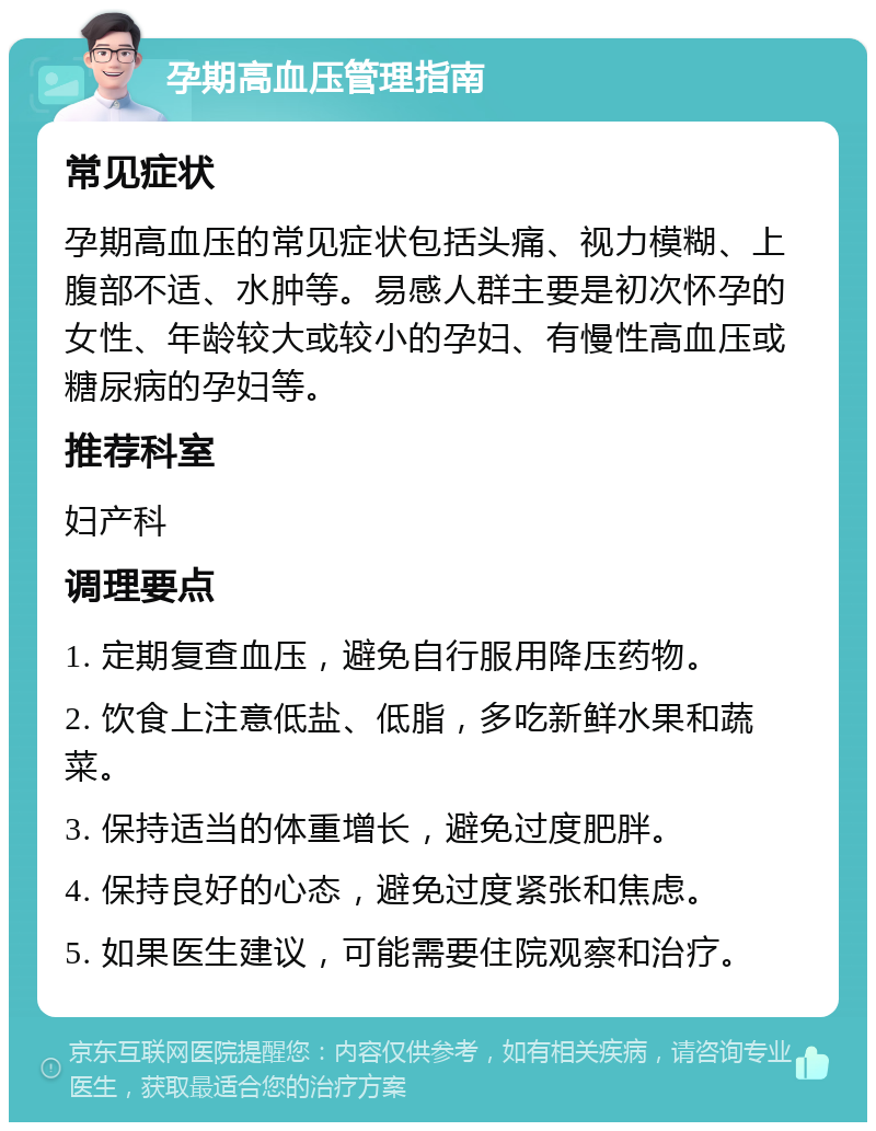 孕期高血压管理指南 常见症状 孕期高血压的常见症状包括头痛、视力模糊、上腹部不适、水肿等。易感人群主要是初次怀孕的女性、年龄较大或较小的孕妇、有慢性高血压或糖尿病的孕妇等。 推荐科室 妇产科 调理要点 1. 定期复查血压，避免自行服用降压药物。 2. 饮食上注意低盐、低脂，多吃新鲜水果和蔬菜。 3. 保持适当的体重增长，避免过度肥胖。 4. 保持良好的心态，避免过度紧张和焦虑。 5. 如果医生建议，可能需要住院观察和治疗。