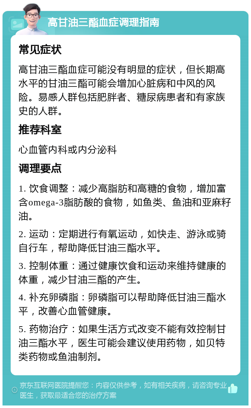 高甘油三酯血症调理指南 常见症状 高甘油三酯血症可能没有明显的症状，但长期高水平的甘油三酯可能会增加心脏病和中风的风险。易感人群包括肥胖者、糖尿病患者和有家族史的人群。 推荐科室 心血管内科或内分泌科 调理要点 1. 饮食调整：减少高脂肪和高糖的食物，增加富含omega-3脂肪酸的食物，如鱼类、鱼油和亚麻籽油。 2. 运动：定期进行有氧运动，如快走、游泳或骑自行车，帮助降低甘油三酯水平。 3. 控制体重：通过健康饮食和运动来维持健康的体重，减少甘油三酯的产生。 4. 补充卵磷脂：卵磷脂可以帮助降低甘油三酯水平，改善心血管健康。 5. 药物治疗：如果生活方式改变不能有效控制甘油三酯水平，医生可能会建议使用药物，如贝特类药物或鱼油制剂。