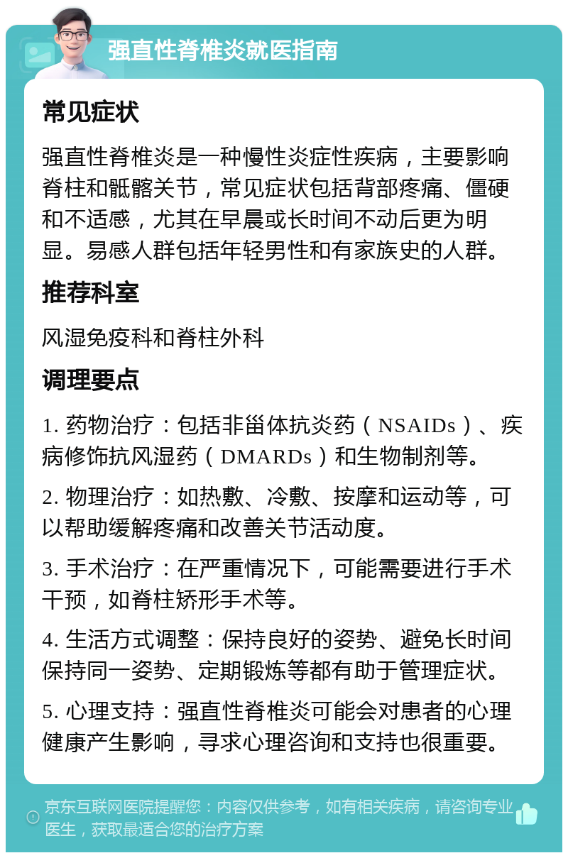 强直性脊椎炎就医指南 常见症状 强直性脊椎炎是一种慢性炎症性疾病，主要影响脊柱和骶髂关节，常见症状包括背部疼痛、僵硬和不适感，尤其在早晨或长时间不动后更为明显。易感人群包括年轻男性和有家族史的人群。 推荐科室 风湿免疫科和脊柱外科 调理要点 1. 药物治疗：包括非甾体抗炎药（NSAIDs）、疾病修饰抗风湿药（DMARDs）和生物制剂等。 2. 物理治疗：如热敷、冷敷、按摩和运动等，可以帮助缓解疼痛和改善关节活动度。 3. 手术治疗：在严重情况下，可能需要进行手术干预，如脊柱矫形手术等。 4. 生活方式调整：保持良好的姿势、避免长时间保持同一姿势、定期锻炼等都有助于管理症状。 5. 心理支持：强直性脊椎炎可能会对患者的心理健康产生影响，寻求心理咨询和支持也很重要。