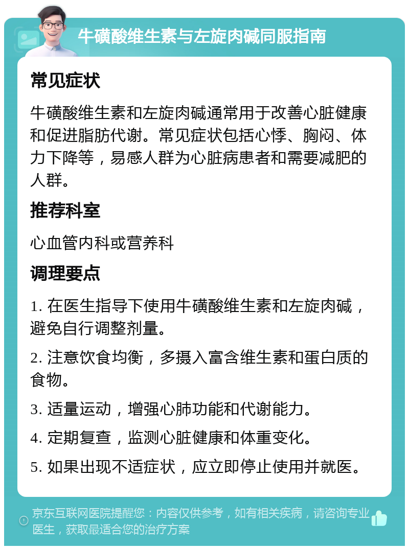 牛磺酸维生素与左旋肉碱同服指南 常见症状 牛磺酸维生素和左旋肉碱通常用于改善心脏健康和促进脂肪代谢。常见症状包括心悸、胸闷、体力下降等，易感人群为心脏病患者和需要减肥的人群。 推荐科室 心血管内科或营养科 调理要点 1. 在医生指导下使用牛磺酸维生素和左旋肉碱，避免自行调整剂量。 2. 注意饮食均衡，多摄入富含维生素和蛋白质的食物。 3. 适量运动，增强心肺功能和代谢能力。 4. 定期复查，监测心脏健康和体重变化。 5. 如果出现不适症状，应立即停止使用并就医。