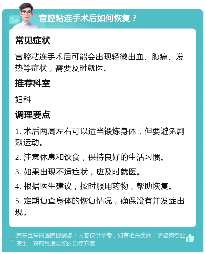 宫腔粘连手术后如何恢复？ 常见症状 宫腔粘连手术后可能会出现轻微出血、腹痛、发热等症状，需要及时就医。 推荐科室 妇科 调理要点 1. 术后两周左右可以适当锻炼身体，但要避免剧烈运动。 2. 注意休息和饮食，保持良好的生活习惯。 3. 如果出现不适症状，应及时就医。 4. 根据医生建议，按时服用药物，帮助恢复。 5. 定期复查身体的恢复情况，确保没有并发症出现。