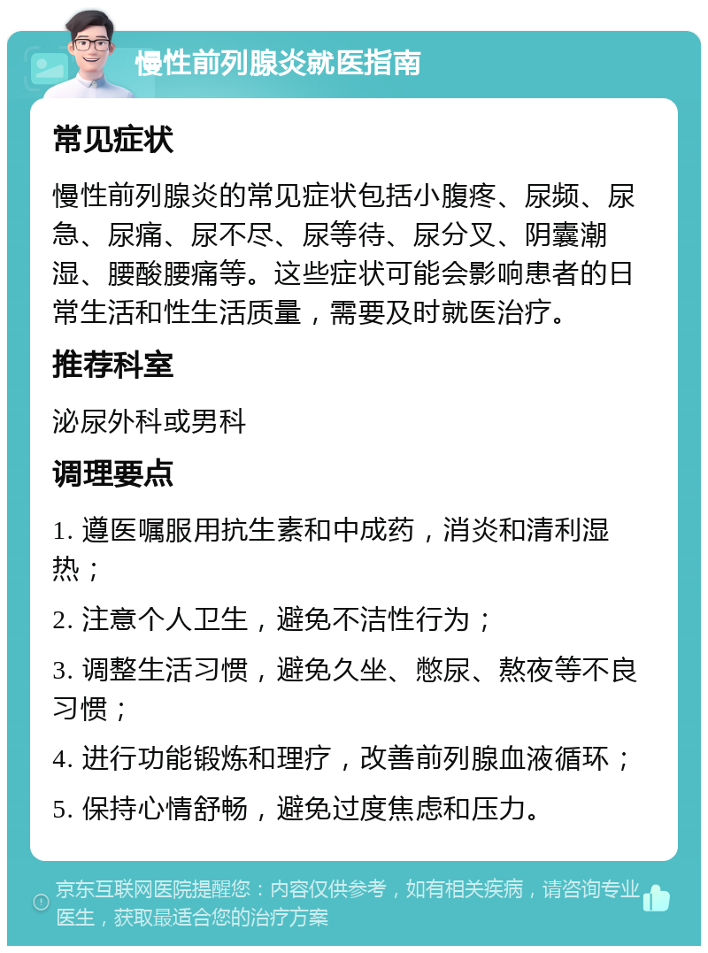 慢性前列腺炎就医指南 常见症状 慢性前列腺炎的常见症状包括小腹疼、尿频、尿急、尿痛、尿不尽、尿等待、尿分叉、阴囊潮湿、腰酸腰痛等。这些症状可能会影响患者的日常生活和性生活质量，需要及时就医治疗。 推荐科室 泌尿外科或男科 调理要点 1. 遵医嘱服用抗生素和中成药，消炎和清利湿热； 2. 注意个人卫生，避免不洁性行为； 3. 调整生活习惯，避免久坐、憋尿、熬夜等不良习惯； 4. 进行功能锻炼和理疗，改善前列腺血液循环； 5. 保持心情舒畅，避免过度焦虑和压力。