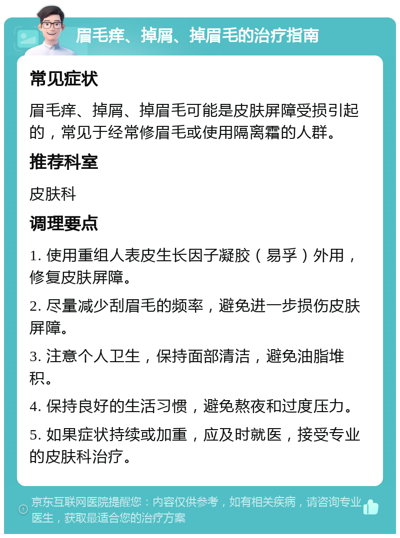 眉毛痒、掉屑、掉眉毛的治疗指南 常见症状 眉毛痒、掉屑、掉眉毛可能是皮肤屏障受损引起的，常见于经常修眉毛或使用隔离霜的人群。 推荐科室 皮肤科 调理要点 1. 使用重组人表皮生长因子凝胶（易孚）外用，修复皮肤屏障。 2. 尽量减少刮眉毛的频率，避免进一步损伤皮肤屏障。 3. 注意个人卫生，保持面部清洁，避免油脂堆积。 4. 保持良好的生活习惯，避免熬夜和过度压力。 5. 如果症状持续或加重，应及时就医，接受专业的皮肤科治疗。