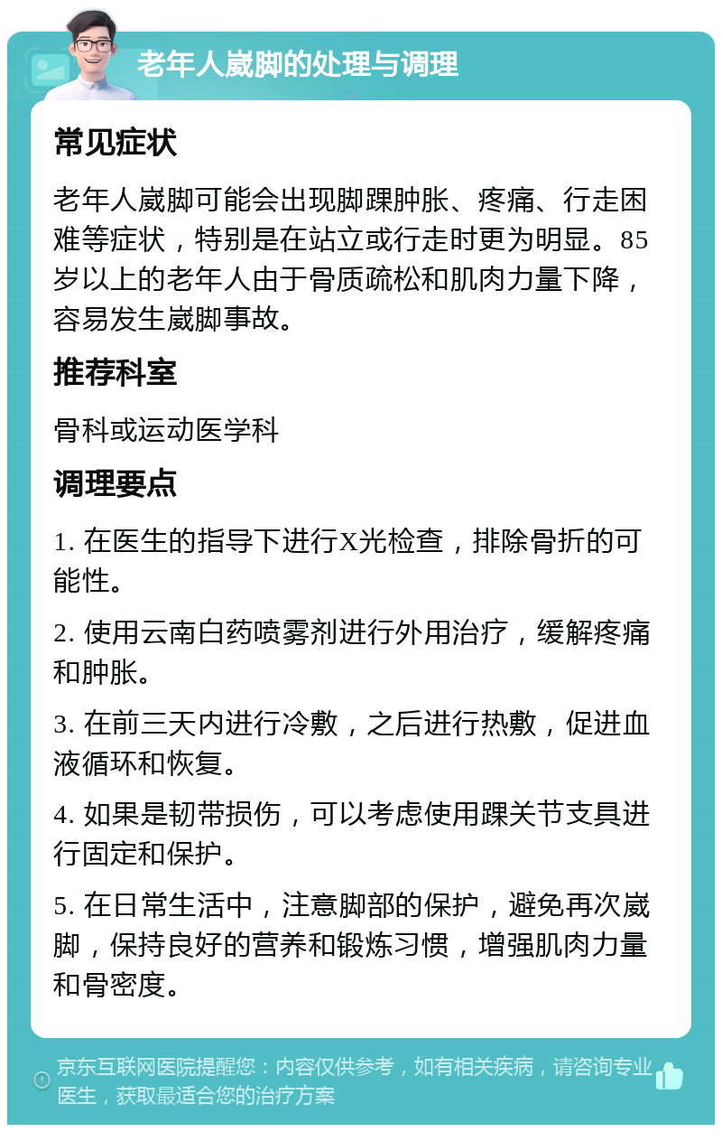 老年人崴脚的处理与调理 常见症状 老年人崴脚可能会出现脚踝肿胀、疼痛、行走困难等症状，特别是在站立或行走时更为明显。85岁以上的老年人由于骨质疏松和肌肉力量下降，容易发生崴脚事故。 推荐科室 骨科或运动医学科 调理要点 1. 在医生的指导下进行X光检查，排除骨折的可能性。 2. 使用云南白药喷雾剂进行外用治疗，缓解疼痛和肿胀。 3. 在前三天内进行冷敷，之后进行热敷，促进血液循环和恢复。 4. 如果是韧带损伤，可以考虑使用踝关节支具进行固定和保护。 5. 在日常生活中，注意脚部的保护，避免再次崴脚，保持良好的营养和锻炼习惯，增强肌肉力量和骨密度。