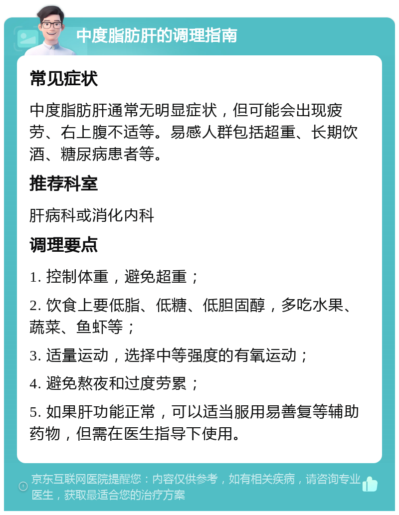 中度脂肪肝的调理指南 常见症状 中度脂肪肝通常无明显症状，但可能会出现疲劳、右上腹不适等。易感人群包括超重、长期饮酒、糖尿病患者等。 推荐科室 肝病科或消化内科 调理要点 1. 控制体重，避免超重； 2. 饮食上要低脂、低糖、低胆固醇，多吃水果、蔬菜、鱼虾等； 3. 适量运动，选择中等强度的有氧运动； 4. 避免熬夜和过度劳累； 5. 如果肝功能正常，可以适当服用易善复等辅助药物，但需在医生指导下使用。