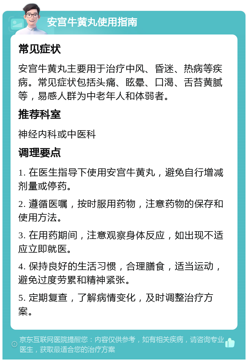 安宫牛黄丸使用指南 常见症状 安宫牛黄丸主要用于治疗中风、昏迷、热病等疾病。常见症状包括头痛、眩晕、口渴、舌苔黄腻等，易感人群为中老年人和体弱者。 推荐科室 神经内科或中医科 调理要点 1. 在医生指导下使用安宫牛黄丸，避免自行增减剂量或停药。 2. 遵循医嘱，按时服用药物，注意药物的保存和使用方法。 3. 在用药期间，注意观察身体反应，如出现不适应立即就医。 4. 保持良好的生活习惯，合理膳食，适当运动，避免过度劳累和精神紧张。 5. 定期复查，了解病情变化，及时调整治疗方案。