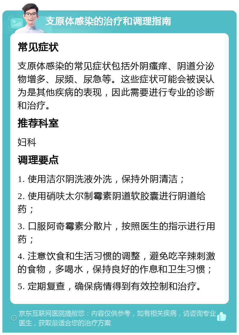 支原体感染的治疗和调理指南 常见症状 支原体感染的常见症状包括外阴瘙痒、阴道分泌物增多、尿频、尿急等。这些症状可能会被误认为是其他疾病的表现，因此需要进行专业的诊断和治疗。 推荐科室 妇科 调理要点 1. 使用洁尔阴洗液外洗，保持外阴清洁； 2. 使用硝呋太尔制霉素阴道软胶囊进行阴道给药； 3. 口服阿奇霉素分散片，按照医生的指示进行用药； 4. 注意饮食和生活习惯的调整，避免吃辛辣刺激的食物，多喝水，保持良好的作息和卫生习惯； 5. 定期复查，确保病情得到有效控制和治疗。