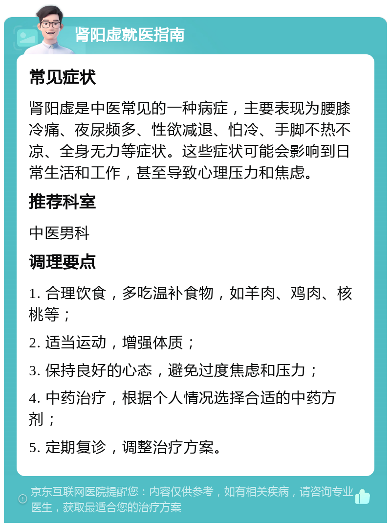 肾阳虚就医指南 常见症状 肾阳虚是中医常见的一种病症，主要表现为腰膝冷痛、夜尿频多、性欲减退、怕冷、手脚不热不凉、全身无力等症状。这些症状可能会影响到日常生活和工作，甚至导致心理压力和焦虑。 推荐科室 中医男科 调理要点 1. 合理饮食，多吃温补食物，如羊肉、鸡肉、核桃等； 2. 适当运动，增强体质； 3. 保持良好的心态，避免过度焦虑和压力； 4. 中药治疗，根据个人情况选择合适的中药方剂； 5. 定期复诊，调整治疗方案。